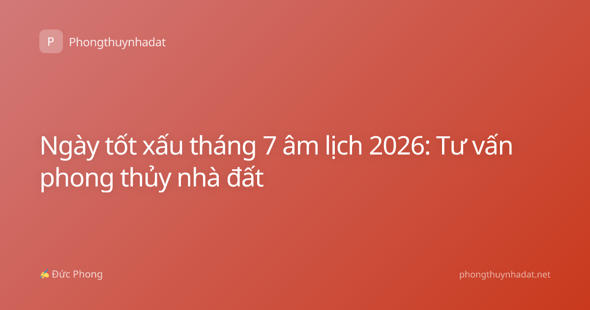 Ngày tốt xấu tháng 7 âm lịch 2026: Tư vấn phong thủy nhà đất